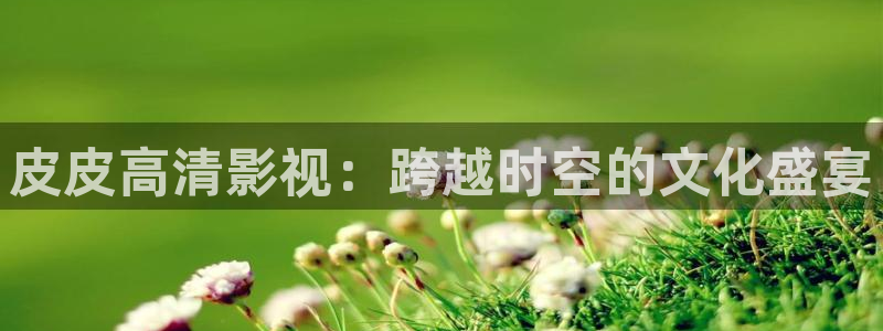 飘雪影院在线观看免费版电影：皮皮高清影视：跨越时空的文化盛宴